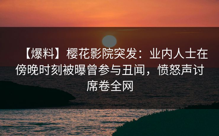 【爆料】樱花影院突发：业内人士在傍晚时刻被曝曾参与丑闻，愤怒声讨席卷全网