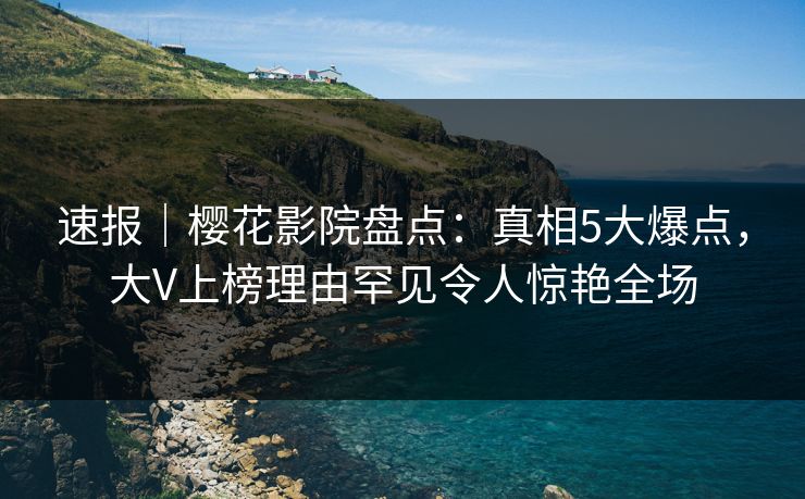 速报|樱花影院盘点:真相5大爆点,大V上榜理由罕见令人惊艳全场