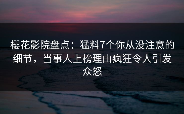 樱花影院盘点：猛料7个你从没注意的细节，当事人上榜理由疯狂令人引发众怒