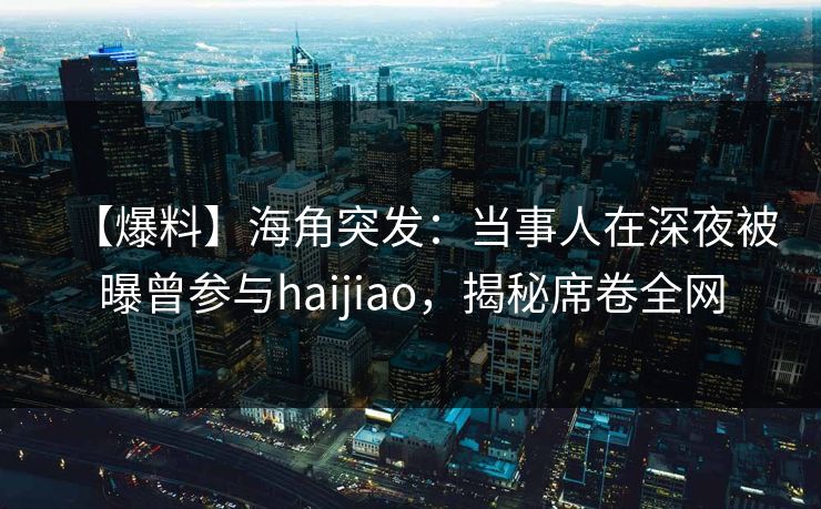 【爆料】海角突发：当事人在深夜被曝曾参与haijiao，揭秘席卷全网