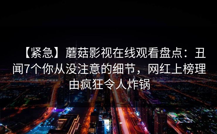 【紧急】蘑菇影视在线观看盘点:丑闻7个你从没注意的细节,网红上榜理由疯狂令人炸锅 【紧急】蘑菇影视在线观看盘点:丑闻7个你从没注意的细节,网红上榜理由疯狂令人炸锅