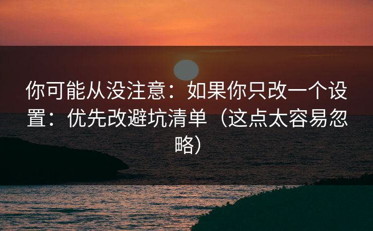你可能从没注意：如果你只改一个设置：优先改避坑清单（这点太容易忽略）