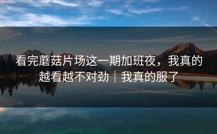 看完蘑菇片场这一期加班夜，我真的越看越不对劲｜我真的服了