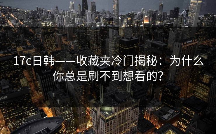 17c日韩——收藏夹冷门揭秘：为什么你总是刷不到想看的？
